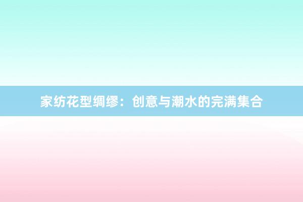 家纺花型绸缪：创意与潮水的完满集合
